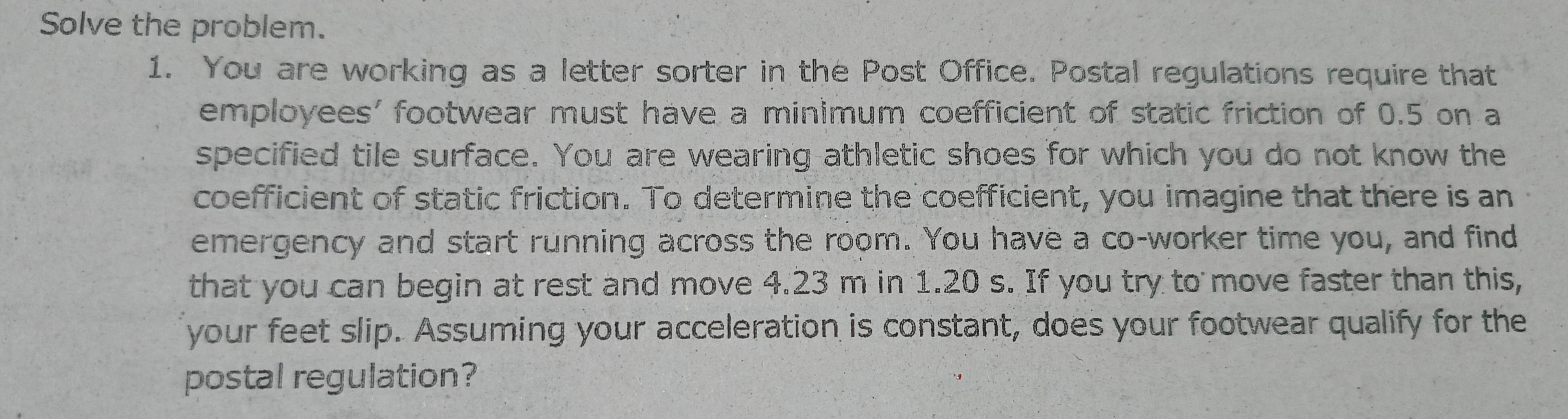 Solve the problem. 
1. You are working as a letter sorter in the Post Office. Postal regulations require that 
employees' footwear must have a minimum coefficient of static friction of 0.5 on a 
specified tile surface. You are wearing athletic shoes for which you do not know the 
coefficient of static friction. To determine the coefficient, you imagine that there is an 
emergency and start running across the room. You have a co-worker time you, and find 
that you can begin at rest and move 4.23 m in 1.20 s. If you try to move faster than this, 
your feet slip. Assuming your acceleration is constant, does your footwear qualify for the 
postal regulation?