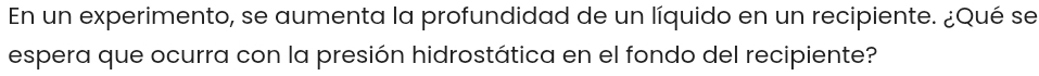 En un experimento, se aumenta la profundidad de un líquido en un recipiente. ¿Qué se 
espera que ocurra con la presión hidrostática en el fondo del recipiente?