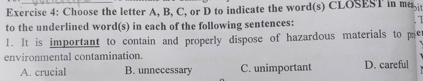 Choose the letter A, B, C, or D to indicate the word(s) CLOSEST in meæit
to the underlined word(s) in each of the following sentences:
1. It is important to contain and properly dispose of hazardous materials to pre
environmental contamination.
A. crucial B. unnecessary C. unimportant
D. careful