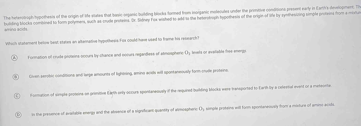 The heterotroph hypothesis of the origin of life states that basic organic building blocks formed from inorganic molecules under the primitive conditions present early in Earth's development. Th
building blocks combined to form polymers, such as crude proteins. Dr. Sidney Fox wished to add to the heterotroph hypothesis of the origin of life by synthesizing simple proteins from a mixtur
amino acids.
Which statement below best states an alternative hypothesis Fox could have used to frame his research?
A Formation of crude proteins occurs by chance and occurs regardless of atmospheric O_2 levels or available free energy.
B ) Given aerobic conditions and large amounts of lightning, amino acids will spontaneously form crude proteins.
C Formation of simple proteins on primitive Earth only occurs spontaneously if the required building blocks were transported to Earth by a celestial event or a meteorite.
D In the presence of available energy and the absence of a significant quantity of atmospheric O_2 simple proteins will form spontaneously from a mixture of amino acids.