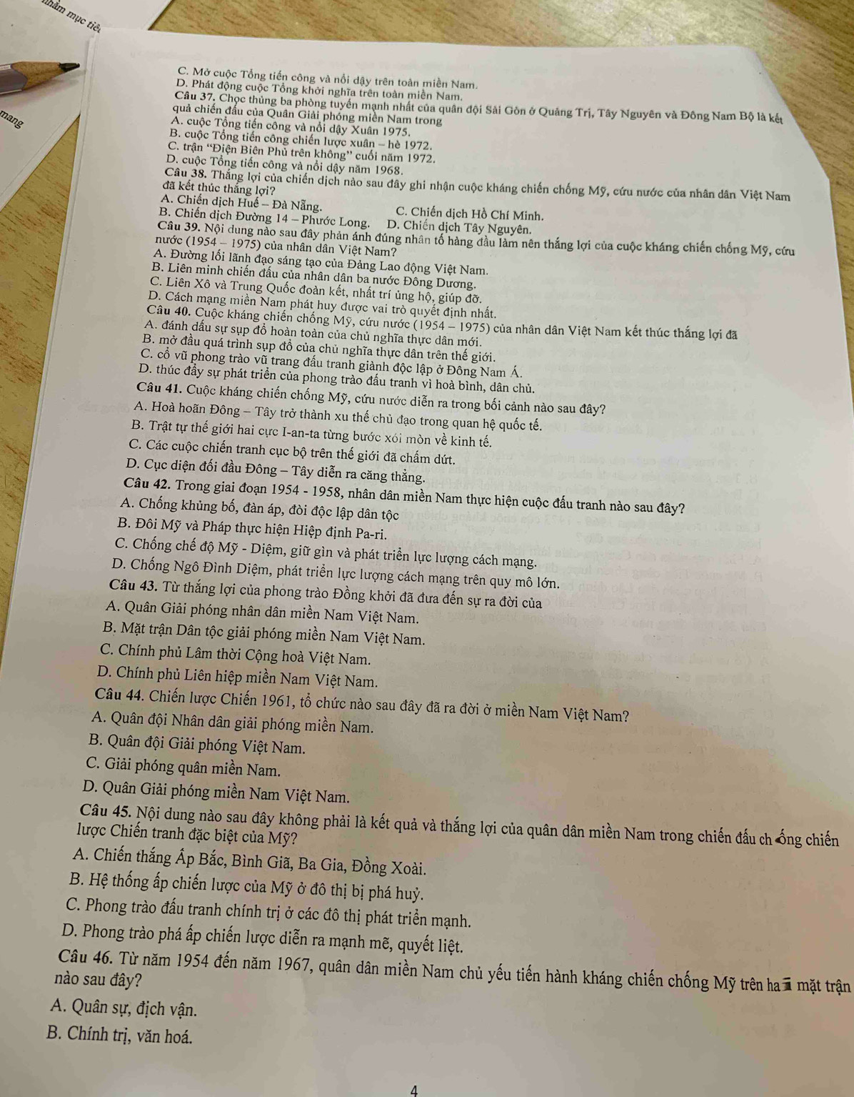 ắm mục tiêt
C. Mở cuộc Tổng tiến công và nổi dậy trên toàn miền Nam.
D. Phát động cuộc Tổng khởi nghĩa trên toàn miền Nam.
Câu 37. Chọc thủng ba phòng tuyển mạnh nhật của quân đội Sải Gòn ở Quảng Trị, Tây Nguyên và Đông Nam Bộ là kết
quả chiến đấu của Quân Giải phóng miền Nam trong
mang
A. cuộc Tổng tiến công và nổi dậy Xuân 1975.
B. cuộc Tổng tiến công chiến lược xuân - hè 1972.
C. trận 'Điện Biên Phủ trên không” cuối năm 1972.
D. cuộc Tổng tiến công và nổi dậy năm 1968.
Câu 38. Thắng lợi của chiến dịch nào sau đây ghi nhận cuộc kháng chiến chống Mỹ, cứu nước của nhân dân Việt Nam
đã kết thúc thắng lợi?
A. Chiến dịch Huế - Đà Nẵng. C. Chiến dịch Hồ Chí Minh.
B. Chiến dịch Đường 14 - Phước Long. D. Chiến dịch Tây Nguyên.
Câu 39. Nội dung nào sau đây phản ánh đúng nhân tố hàng đầu làm nên thắng lợi của cuộc kháng chiến chống Mỹ, cứu
nước (1954 - 1975) của nhân dân Việt Nam?
A. Đường lối lãnh đạo sáng tạo của Đảng Lao động Việt Nam.
B. Liên minh chiến đấu của nhân dân ba nước Đông Dương.
C. Liên Xô và Trung Quốc đoàn kết, nhất trí ủng hộ, giúp đỡ.
D. Cách mạng miền Nam phát huy được vai trò quyết định nhất.
Câu 40. Cuộc kháng chiến chống Mỹ, cứu nước ( 1 254- 1975) của nhân dân Việt Nam kết thúc thắng lợi đã
A. đánh dấu sự sụp đồ hoàn toàn của chủ nghĩa thực dân mới.
B. mở đầu quá trình sụp đồ của chủ nghĩa thực dân trên thế giới.
C. cổ vũ phòng trào vũ trang đấu tranh giành độc lập ở Đông Nam Á.
D. thúc đầy sự phát triển của phong trào đấu tranh vì hoà bình, dân chủ.
Câu 41. Cuộc kháng chiến chống Mỹ, cứu nước diễn ra trong bối cảnh nào sau đây?
A. Hoà hoãn Đông - Tây trở thành xu thế chủ đạo trong quan hệ quốc tế.
B. Trật tự thế giới hai cực I-an-ta từng bước xói mòn về kinh tế.
C. Các cuộc chiến tranh cục bộ trên thế giới đã chấm dứt.
D. Cục diện đối đầu Đông - Tây diễn ra căng thẳng.
Câu 42. Trong giai đoạn 1954 - 1958, nhân dân miền Nam thực hiện cuộc đấu tranh nào sau đây?
A. Chống khủng bố, đàn áp, đòi độc lập dân tộc
B. Đôi Mỹ và Pháp thực hiện Hiệp định Pa-ri.
C. Chống chế độ Mỹ - Diệm, giữ gìn và phát triển lực lượng cách mạng.
D. Chống Ngô Đình Diệm, phát triển lực lượng cách mạng trên quy mô lớn.
Câu 43. Từ thắng lợi của phong trào Đồng khởi đã đưa đến sự ra đời của
A. Quân Giải phóng nhân dân miền Nam Việt Nam.
B. Mặt trận Dân tộc giải phóng miền Nam Việt Nam.
C. Chính phủ Lâm thời Cộng hoà Việt Nam.
D. Chính phủ Liên hiệp miền Nam Việt Nam.
Câu 44. Chiến lược Chiến 1961, tổ chức nào sau đây đã ra đời ở miền Nam Việt Nam?
A. Quân đội Nhân dân giải phóng miền Nam.
B. Quân đội Giải phóng Việt Nam.
C. Giải phóng quân miền Nam.
D. Quân Giải phóng miền Nam Việt Nam.
Câu 45. Nội dung nào sau đây không phải là kết quả và thắng lợi của quân dân miền Nam trong chiến đấu ch ống chiến
lược Chiến tranh đặc biệt của Mỹ?
A. Chiến thắng Ấp Bắc, Bình Giã, Ba Gia, Đồng Xoài.
B. Hệ thống ấp chiến lược của Mỹ ở đô thị bị phá huỷ.
C. Phong trào đấu tranh chính trị ở các đô thị phát triển mạnh.
D. Phong trào phá ấp chiến lược diễn ra mạnh mẽ, quyết liệt.
Câu 46. Từ năm 1954 đến năm 1967, quân dân miền Nam chủ yếu tiến hành kháng chiến chống Mỹ trên ha  mặt trận
nào sau đây?
A. Quân sự, địch vận.
B. Chính trị, văn hoá.
4