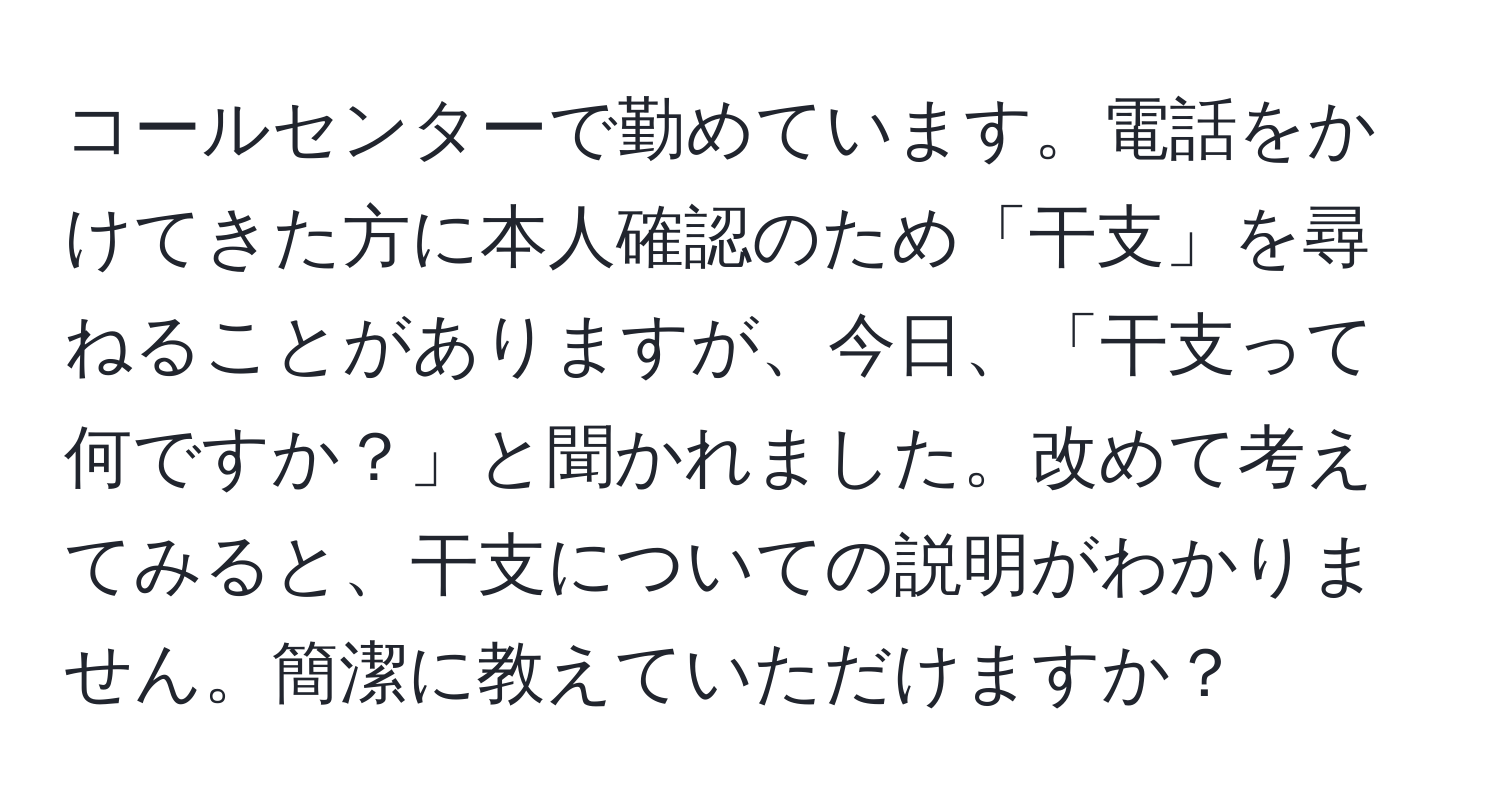 コールセンターで勤めています。電話をかけてきた方に本人確認のため「干支」を尋ねることがありますが、今日、「干支って何ですか？」と聞かれました。改めて考えてみると、干支についての説明がわかりません。簡潔に教えていただけますか？