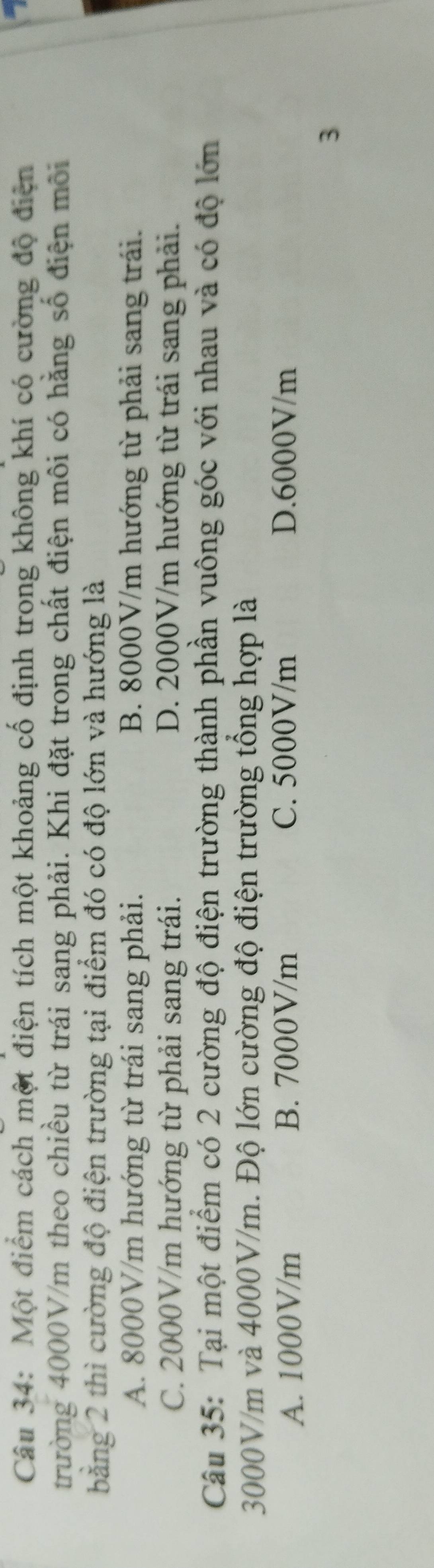 Một điểm cách một điện tích một khoảng cố định trong không khí có cường độ điện
trường 4000V/m theo chiều từ trái sang phải. Khi đặt trong chất điện môi có hằng số điện môi
bằng 2 thì cường độ điện trường tại điểm đó có độ lớn và hướng là
A. 8000V/m hướng từ trái sang phải. B. 8000V/m hướng từ phải sang trái.
C. 2000V/m hướng từ phải sang trái. D. 2000V/m hướng từ trái sang phải.
Câu 35: Tại một điểm có 2 cường độ điện trường thành phần vuông góc với nhau và có độ lớn
3000V/m và 4000V/m. Độ lớn cường độ điện trường tổng hợp là
A. 1000V/m B. 7000V/m C. 5000V/m D. 6000V/m
3