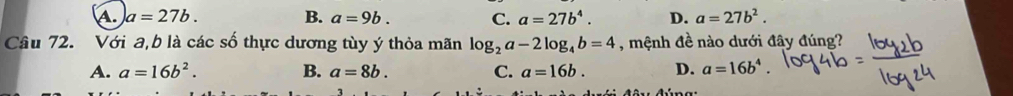 A. a=27b. B. a=9b. C. a=27b^4. D. a=27b^2. 
Câu 72. Với a, b là các số thực dương tùy ý thỏa mãn log _2a-2log _4b=4 , mệnh đề nào dưới đây đúng?
A. a=16b^2. B. a=8b. C. a=16b. D. a=16b^4.