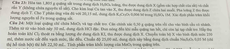 Hòa tan 1,805 g quặng sắt trong dung dịch H_2SO_4 loãng, thu được dung dịch X (gồm các hợp chất của sắt) và chất 
rắn Y (không chứa nguyên tố sắt). Cho kim loại Cu tan vào X, thu được dung dịch Z chứa hai muối. Pha loãng Z thu được 
dung dịch T. Cho T phản ứng vừa đủ với 20,15 mL dung dịch K_2Cr_2O_7 0,006 M trong H_2SO_4 1M. Xác định phần trăm khối 
lượng nguyên tố Fe trong quặng sắt. 
Câu 24: Một loại quặng chỉ chứa MnO_2 và tạp chất trơ. Cân chính xác 0,50 g quặng trên rồi cho vào bình cầu có nhánh. 
Thêm từ từ vào bình này 50 mL dung dịch HCl đặc. Đun nóng đến khi mẫu quặng tan hết, chỉ còn lại tạp chất trơ. Hấp thụ 
hoàn toàn khí Cl_2 thoát ra bằng lượng dư dung dịch KI, thu được dung dịch X. Chuyển toàn bộ . 4 * vào bình định mức 250
ml, thêm nước cất đến vạch mức, lắc đều. Chuẩn độ 25,00 mL dung dịch này bằng dung dịch chuẩn Na_2S_2O_30,05M (chi 
thị hồ tinh bdelta t) thì hết 22,50 mL. Tính phần trăm khối lượng của MnO_2 trong quặng trên.