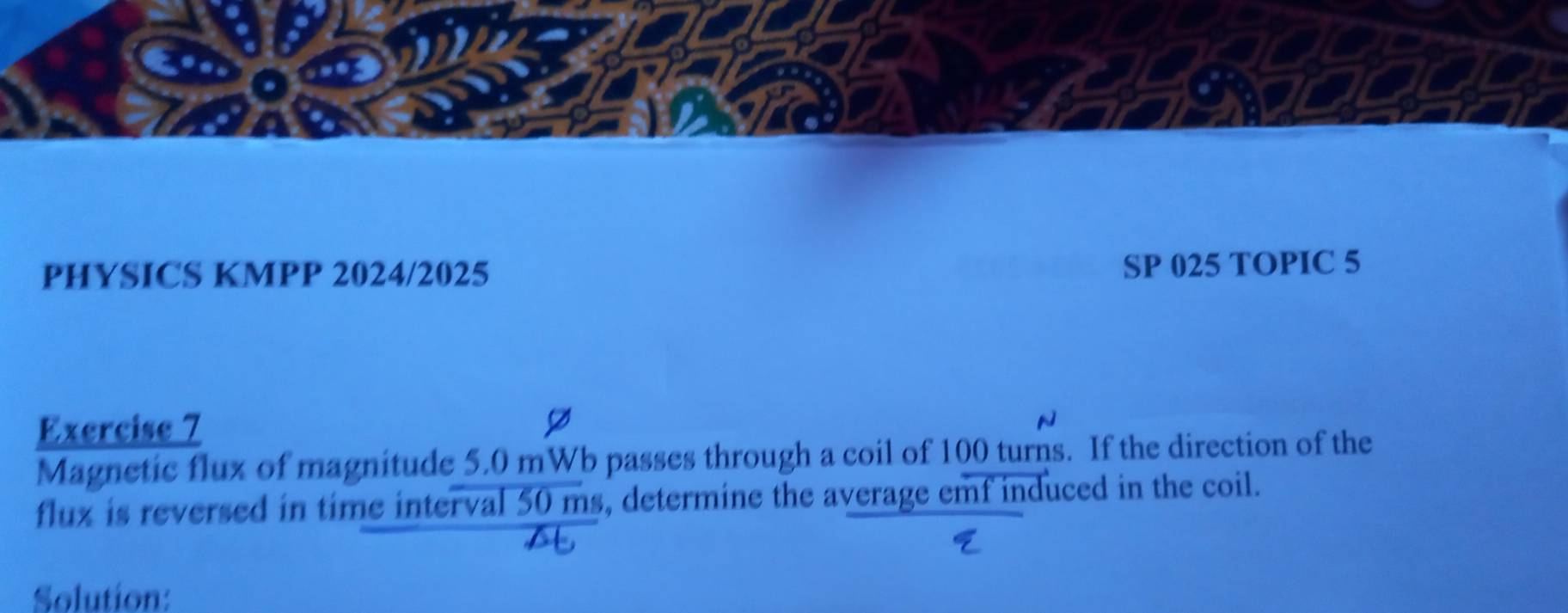 PHYSICS KMPP 2024/2025 
SP 025 TOPIC 5 
Exercise 7 
Magnetic flux of magnitude 5.0 mWb passes through a coil of 100 turns. If the direction of the 
flux is reversed in time interval 50 ms, determine the average emf induced in the coil. 
Solution: