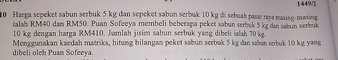 1449/2 
10 Harga sepeket sabun serbuk 5 kg dan sepeket sabun serbuk 10 kg di sebuah pasar raya masing-masing 
ialah RM40 dan RM50. Puan Sofeeya membeli beberapa peket sabun serbuk 5 kg dan sabun serbuk
10 kg dengan harga RM410. Jumlah jisim sabun serbuk yang dibeli ialah 70 kg. 
Menggunakan kaedah matriks, hitung bilangan peket sabun serbuk 5 kg dan sabun serbuk 10 kg yang 
dibeli oleh Puan Sofeeya.