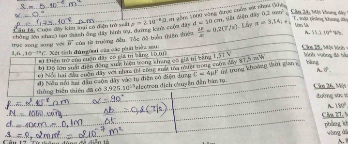 dây hình trụ, đường kính cuộn dây rho =2.10^(-8)Omega m gồm 1000 vòng được cuốn sát r , tiết diện dây 0.2mm^2 a
Câu 24, Một khung dây 
Câu 16. Cuộn dây kim loại có điện trở suất
d=10cm. Lấy π =3,14;e_8 T, mặt phẳng khung dây
ên  △ B/△ t =0,2(T/s)
lớn là
A. 11,1.10^(-6) Wb
 
ằn
t
từ
, N
kh
dã
Câu ang đề diễn tà
A. 8