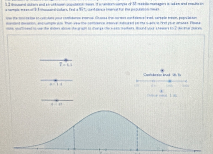 thousand dolians and an unknoon populationmean. I a randor sample of 35 maidle managers is taken and results in
a xerple mean of 9. 5 chous and dollans, fird a 97° conddence inenal for the populasion meas 
Was the csticains to calculate your confidence inerval. Choose the correct confidence Irl, cample meen, population
umdard aesation, and semple szs. Then wew the cantdence interval indicated on the x -a0s to rind your arower. Plsuse
nss, youll neest is use the al ders abows the graph is changs the x -ass markers. Round your answers to 2 decinal places
overline x=6.2
Contuencs level 15 %
0
alpha -1:1
114 00 m, 0
4
1 96
2)/ (3