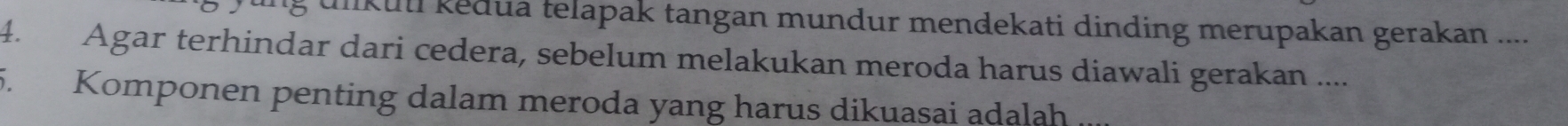 unkuui kedua telapak tangan mundur mendekati dinding merupakan gerakan .... 
4. Agar terhindar dari cedera, sebelum melakukan meroda harus diawali gerakan .... 
5. Komponen penting dalam meroda yang harus dikuasai adalah