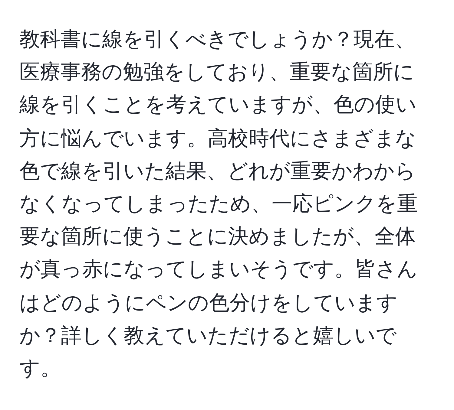 教科書に線を引くべきでしょうか？現在、医療事務の勉強をしており、重要な箇所に線を引くことを考えていますが、色の使い方に悩んでいます。高校時代にさまざまな色で線を引いた結果、どれが重要かわからなくなってしまったため、一応ピンクを重要な箇所に使うことに決めましたが、全体が真っ赤になってしまいそうです。皆さんはどのようにペンの色分けをしていますか？詳しく教えていただけると嬉しいです。