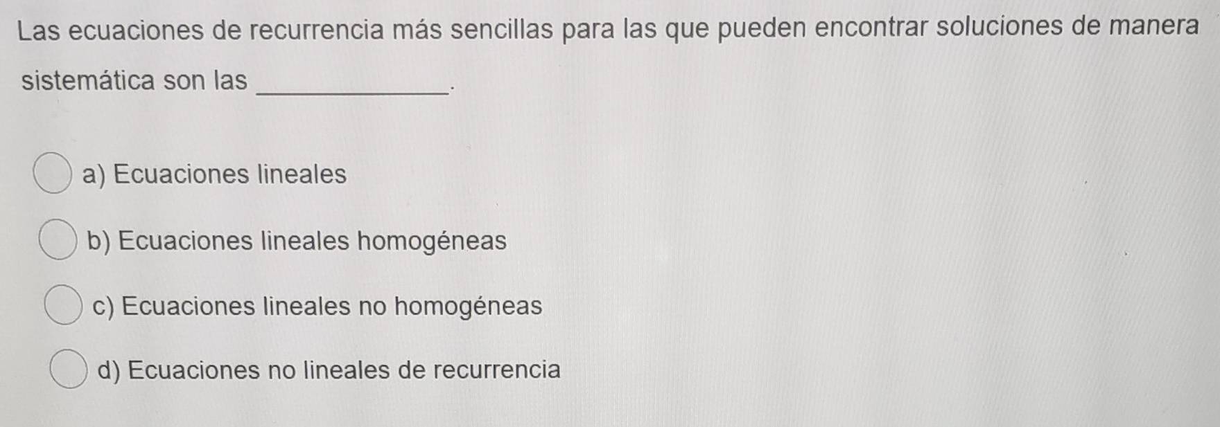 Las ecuaciones de recurrencia más sencillas para las que pueden encontrar soluciones de manera
sistemática son las_
.
a) Ecuaciones lineales
b) Ecuaciones lineales homogéneas
c) Ecuaciones lineales no homogéneas
d) Ecuaciones no lineales de recurrencia