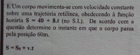 Um corpo movimenta-se com velocidade constante 
sobre uma trajetória retilínea, obedecendo à função 
horária S=40+8.t (no S.L). De acordo com a 
questão determine o instante em que o corpo passa 
pela posição 60m.
S=S_0+v.t