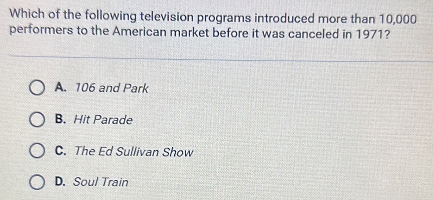 Which of the following television programs introduced more than 10,000
performers to the American market before it was canceled in 1971?
A. 106 and Park
B. Hit Parade
C. The Ed Sullivan Show
D. Soul Train