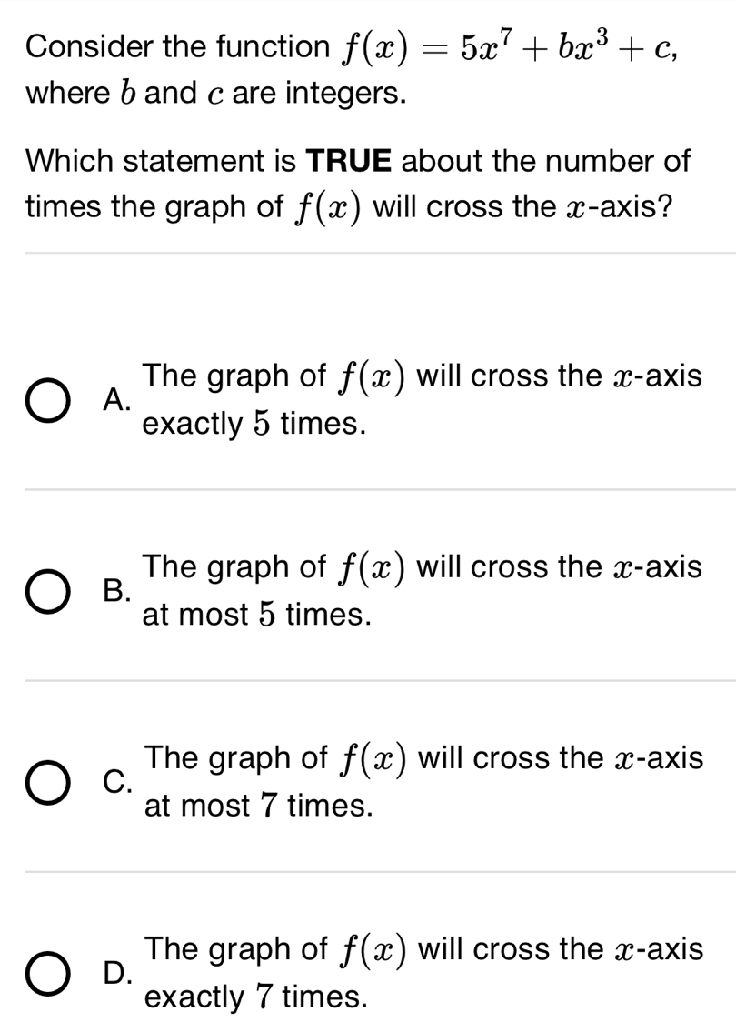 Consider the function f(x)=5x^7+bx^3+c, 
where b and c are integers.
Which statement is TRUE about the number of
times the graph of f(x) will cross the x-axis?
The graph of f(x) will cross the x-axis
A.
exactly 5 times.
The graph of f(x) will cross the x-axis
B.
at most 5 times.
The graph of f(x) will cross the x-axis
C.
at most 7 times.
D.
The graph of f(x) will cross the x-axis
exactly 7 times.