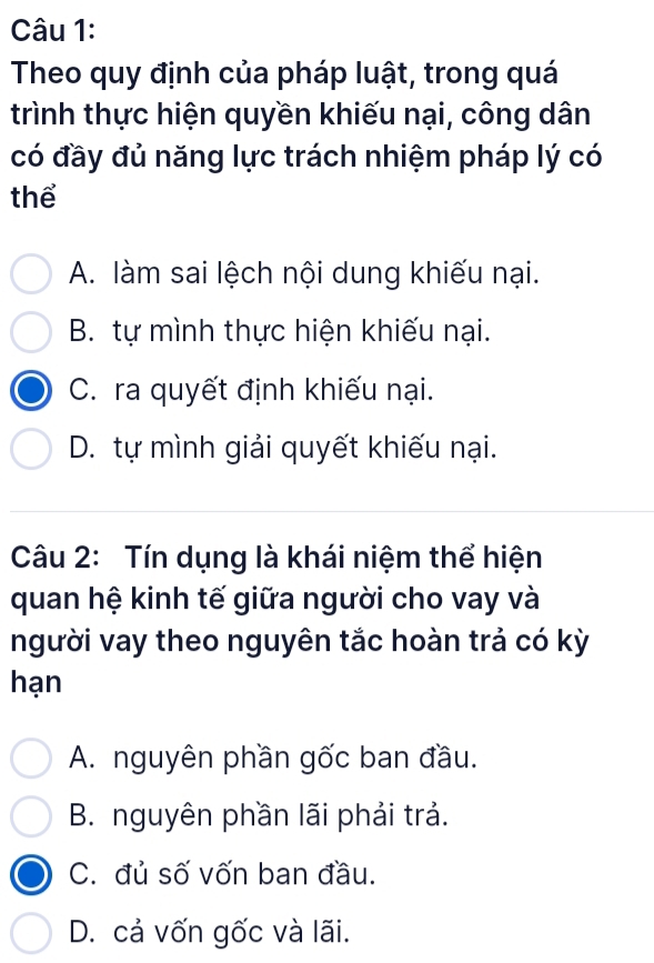 Theo quy định của pháp luật, trong quá
trình thực hiện quyền khiếu nại, công dân
có đầy đủ năng lực trách nhiệm pháp lý có
thể
A. làm sai lệch nội dung khiếu nại.
B. tự mình thực hiện khiếu nại.
C. ra quyết định khiếu nại.
D. tự mình giải quyết khiếu nại.
Câu 2: Tín dụng là khái niệm thể hiện
quan hệ kinh tế giữa người cho vay và
người vay theo nguyên tắc hoàn trả có kỳ
hạn
A. nguyên phần gốc ban đầu.
B. nguyên phần lãi phải trả.
C. đủ số vốn ban đầu.
D. cả vốn gốc và lãi.