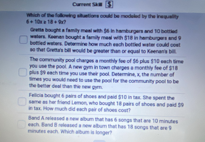 Current Skill 
Which of the following situations could be modeled by the inequality
6+10x≥ 18+9x 2 
Gretta bought a family meal with $6 in hamburgers and 10 bottled 
waters. Keenan bought a family meal with $18 in hamburgers and 9
bottled waters. Determine how much each bottled water could cost 
so that Gretta's bill would be greater than or equal to Keenan's bill. 
The community pool charges a monthly fee of $6 plus $10 each time 
you use the pool. A new gym in town charges a monthly fee of $18
plus $9 each time you use their pool. Determine, x, the number of 
times you would need to use the pool for the community pool to be 
the better deal than the new gym. 
Felicia bought 6 pairs of shoes and paid $10 in tax. She spent the 
same as her friend Lemon, who bought 18 pairs of shoes and paid $9
in tax. How much did each pair of shoes cost? 
Band A released a new album that has 6 songs that are 10 minutes
each. Band B released a new album that has 18 songs that are 9
minutes each. Which album is longer?