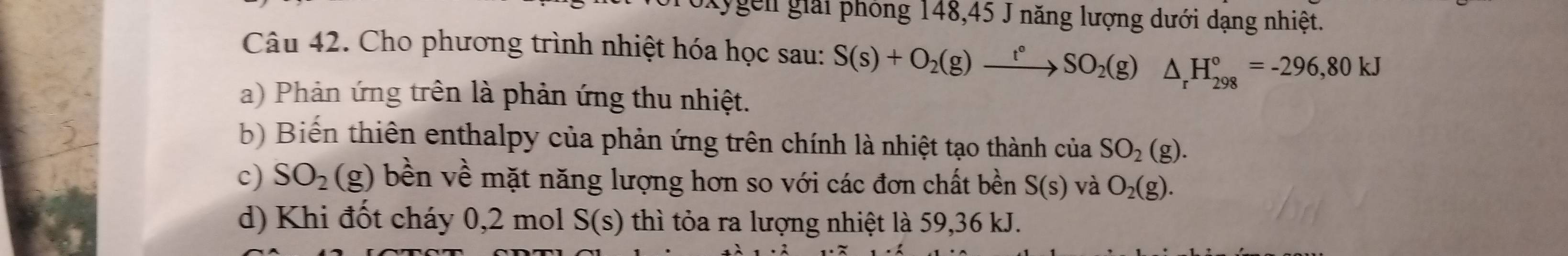 Lygên giải phỏng 148, 45 J năng lượng dưới dạng nhiệt.
Câu 42. Cho phương trình nhiệt hóa học sau: S(s)+O_2(g)xrightarrow t°SO_2(g) △ _rH_(298)°=-296,80kJ
a) Phản ứng trên là phản ứng thu nhiệt.
b) Biến thiên enthalpy của phản ứng trên chính là nhiệt tạo thành của SO_2(g).
c) SO_2(g) bền về mặt năng lượng hơn so với các đơn chất bền S(s) và O_2(g).
d) Khi đốt cháy 0,2 mol S(s) thì tỏa ra lượng nhiệt là 59, 36 kJ.