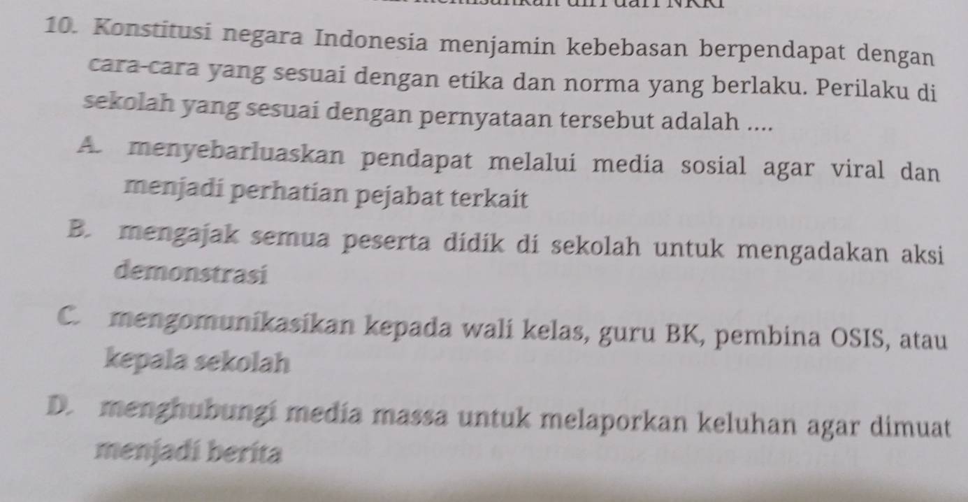 Konstitusi negara Indonesia menjamin kebebasan berpendapat dengan
cara-cara yang sesuai dengan etika dan norma yang berlaku. Perilaku di
sekolah yang sesuai dengan pernyataan tersebut adalah ....
A. menyebarluaskan pendapat melalui media sosial agar viral dan
menjadi perhatian pejabat terkait
B. mengajak semua peserta dídík di sekolah untuk mengadakan aksi
demonstrasi
C. mengomunikasikan kepada wali kelas, guru BK, pembina OSIS, atau
kepala sekolah
D. menghubungí medía massa untuk melaporkan keluhan agar dimuat
menjadi berita