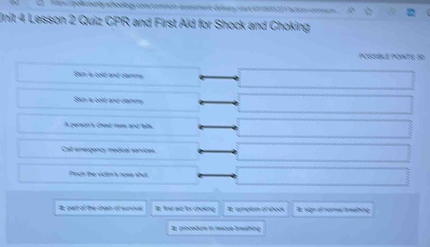 ont schoolog y com/com o a 5 3 3 action oe 
Unit 4 Lesson 2 Quiz CPR and First Aid for Shock and Choking
POSSIBLE POINTS: 60
Skin is cold and clammy
Skin is cold and clammny
A person's chast rises and falls.
Call emnergency medical sorvices
Pinch the victim's nose shut.
#: part of the chain of survival I first aid for choking. #t symptom of shock I sign of normal breathing
# procedure in rescue breathing