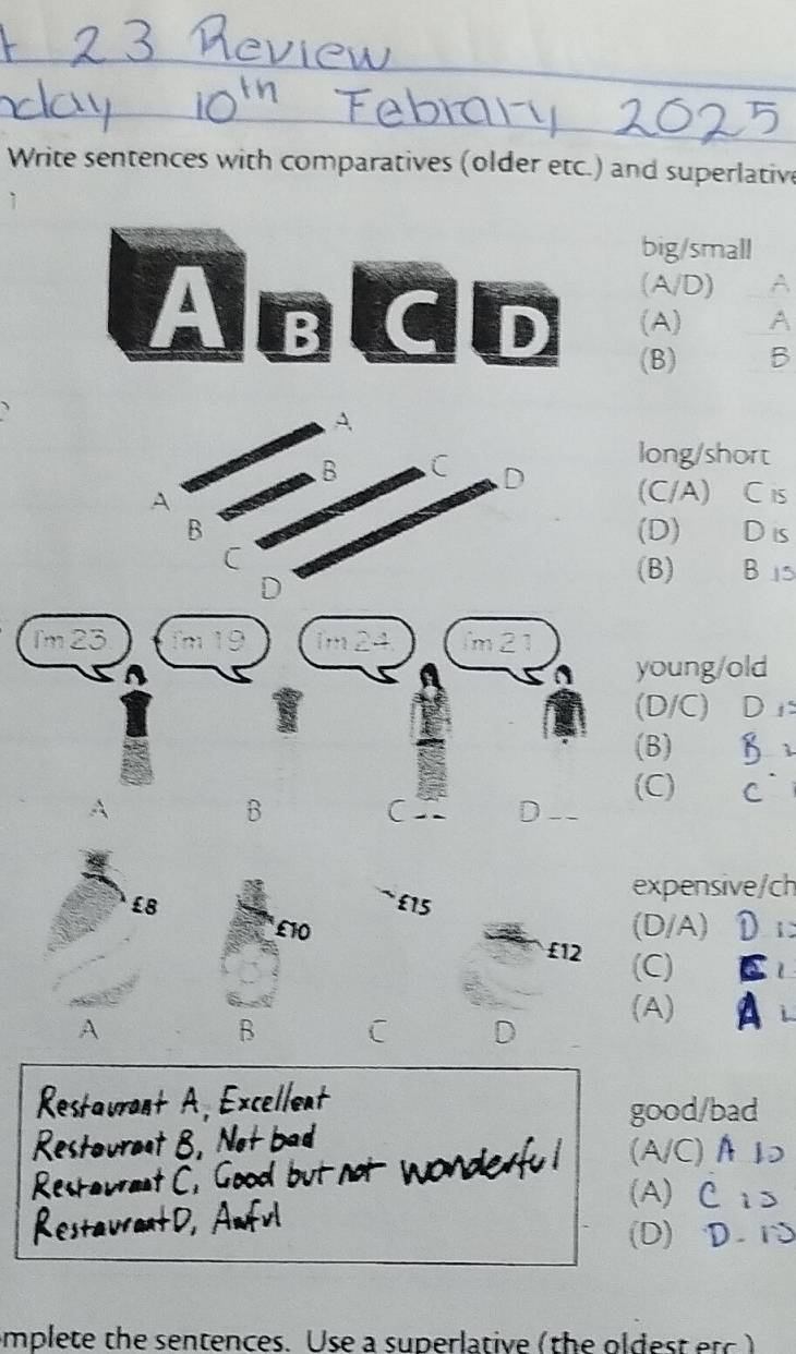 Write sentences with comparatives (older etc.) and superlative
big/small
(A/D)
_
A BCD (A)
_
(B).B
long/short
D
A
(C/A) C is
B (D) D is
C
D
(B) Bi5
Im 23 m 19 1m24 m
young/old
(D/C) D
(B) 1
(C) C
B
C D
expensive/ch
£ 5
£10 (D/A) D
£12 (C)
A
B
(A) A
D
A. xcellent
good/bad
wat B ba
(A/C)A ↓
t C. Good
(A) C ₁>
D.
(D) D. S
mplete the sentences. Use a superlative (the oldest etc )