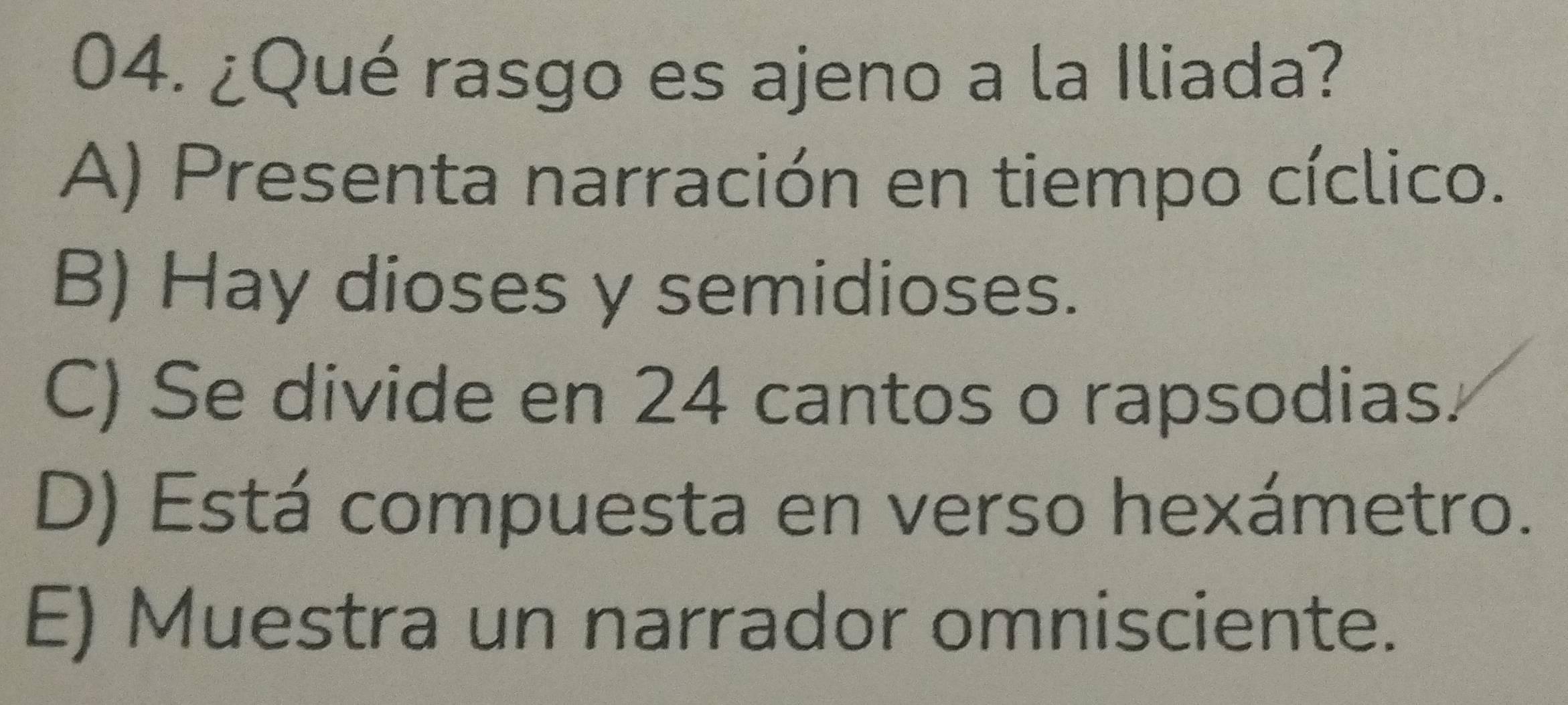 ¿Qué rasgo es ajeno a la Iliada?
A) Presenta narración en tiempo cíclico.
B) Hay dioses y semidioses.
C) Se divide en 24 cantos o rapsodias.
D) Está compuesta en verso hexámetro.
E) Muestra un narrador omnisciente.