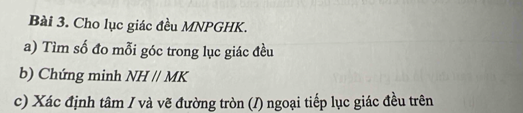 Cho lục giác đều MNPGHK. 
a) Tìm số đo mỗi góc trong lục giác đều 
b) Chứng minh NHparallel MK
c) Xác định tâm / và vẽ đường tròn (/) ngoại tiếp lục giác đều trên