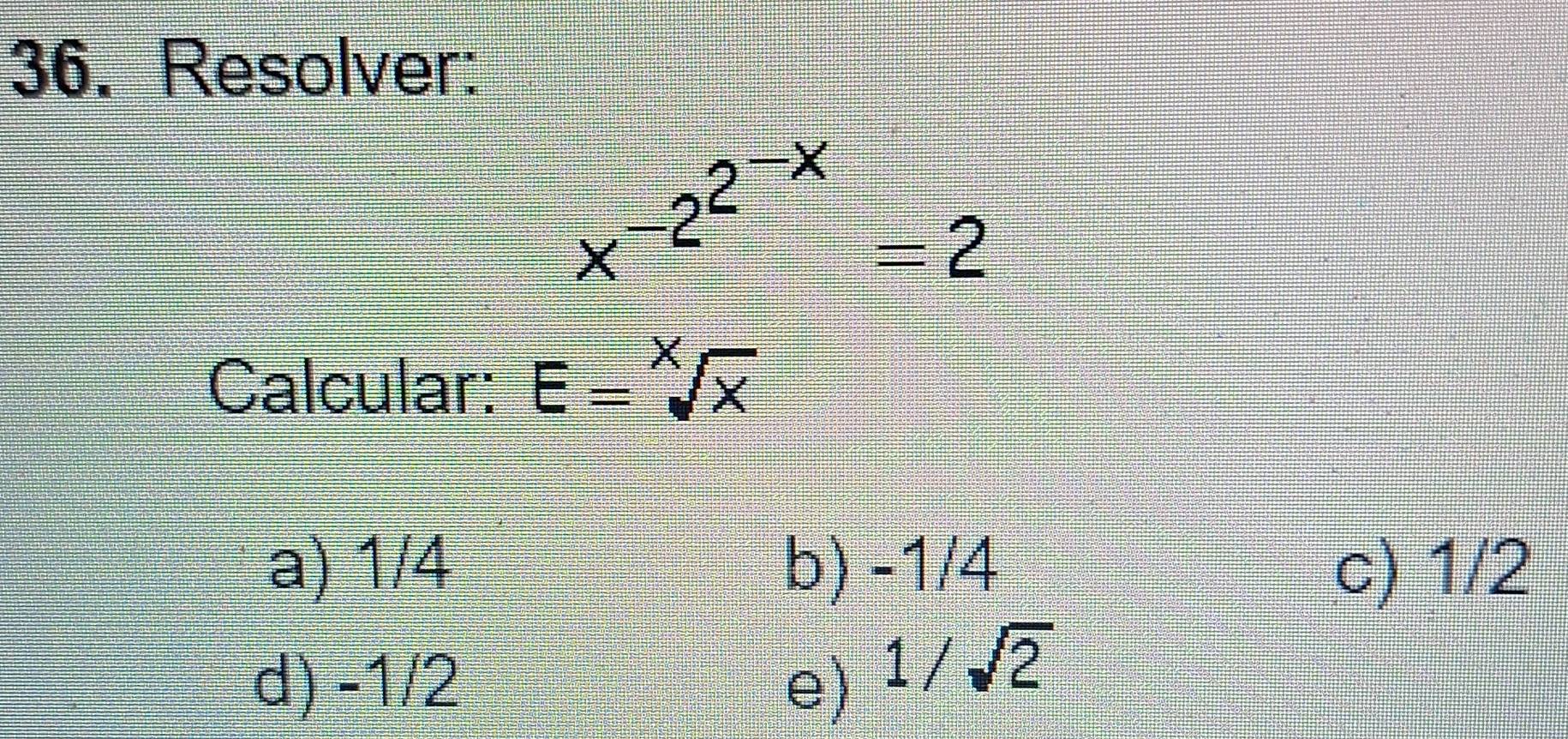 Resolver:
x^(-2^2^-x)=2
Calcular: E=sqrt[X](x)
a) 1/4 b) -1/4 c) 1/2
d) -1/2 e)
1/sqrt(2)