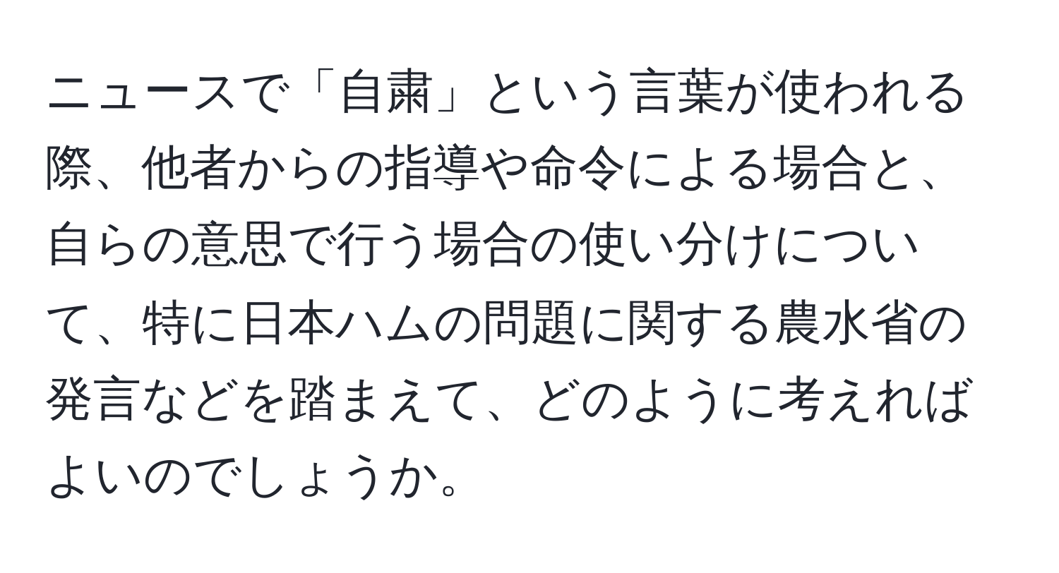 ニュースで「自粛」という言葉が使われる際、他者からの指導や命令による場合と、自らの意思で行う場合の使い分けについて、特に日本ハムの問題に関する農水省の発言などを踏まえて、どのように考えればよいのでしょうか。