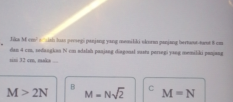 Jika Mcm^2 acalah luas persegi panjang yang memiliki ukuran panjang berturut-turut 8 cm
dan 4 cm, sedangkan N cm adalah panjang diagonal suatu persegi yang memiliki panjang
sisi 32 cm, maka ....
M>2N B M=Nsqrt(2) C M=N