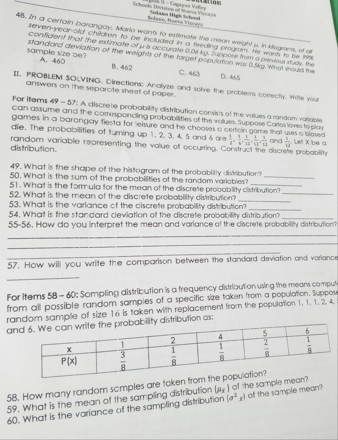 agon II - Cagayan Valley
Schools Division of Nueva Vizcaya
Solano High School
Solano, Nueva Vizcaya
48. In a certain barangay, Mario wants to estimate the mean weight μ, in kilograrns, of al
seven-year-old children to be included in a feeding program. He wants to be 99%
confident that the estimate of μ is accurate 0.06 kg. Suppose from a previous study, the
sample size be?
standard deviation of the weights of the target population was 0.5kg. What should the
A. 460 B. 462
C. 463 D. 465
II. PROBLEM SOLVING. Directions: Analyze and solve the problems correctly. Write your
answers on the separcite sheet of paper.
For items 49 - 57: A discrete probability distribution consists of the values a random variable
can assume and the corresponding probabilities of the values. Suppose Carlos loves to play
games in a barangay fiesta for leisure and he chooses a certain game that uses a biased
die. The probabilities of turning up 1, 2, 3, 4, 5 and 6 are  1/2 , 1/6 , 1/12 , 1/12 , 1/12  and  1/12 . Let X be a
random variable representing the value of occurring. Construct the discrete probability
distribution.
49. What is the shape of the histogram of the probability distribution?
50. What is the sum of the probabilities of the random variables?_
51. What is the formula for the mean of the discrete probability clistribution?
52. What is the mean of the discrete probability distribution?
_
_
53. What is the variance of the discrete probability distribution?_
54. What is the standard cleviation of the discrete probability distribution?_
55-56. How do you interpret the mean and variance of the discrete probability distribution?
_
_
_
57. How will you write the comparison between the standard deviation and variance
_
For items 58 - 60: Sampling distribution is a frequency distribution using the means comput
from all possible random samples of a specific size taken from a population. Suppose
random sample of size 16 is taken with replacement from the population 1, 1, 1, 2, 4,
anity distribution as:
58. How many random scimples are taken fro
59. What is the mean of the sampling distribution (mu _overline x) of the sample me
60. What is the variance of the sampling distribution (sigma^2_overline x) of the sample mean?