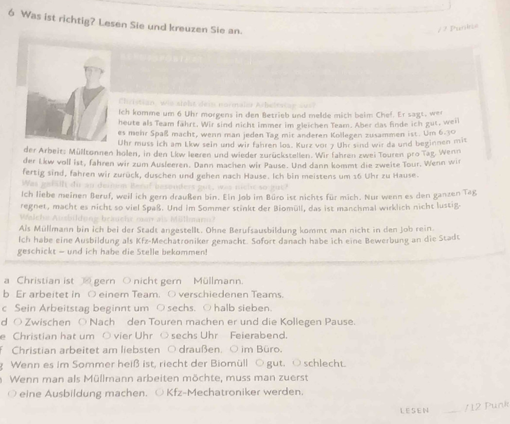 Was ist richtig? Lesen Sie und kreuzen Sie an.
/ 7 Purkte
Christian, wie sieht dein normaler Arbeitst en
Ich komme um 6 Uhr morgens in den Betrieb und melde mich beim Chef. Er sagt, wer
heute als Team fährt. Wir sind nicht immer im gleichen Team. Aber das finde ich gut, weil
es mehr Spaß macht, wenn man jeden Tag mit anderen Kollegen zusammen ist. Um 6.30
Uhr muss ich am Lkw sein und wir fahren los. Kurz vor 7 Uhr sind wir da und beginnen mit
der Arbeit: Mülltonnen holen, in den Lkw leeren und wieder zurückstellen. Wir fahren zwei Touren pro Tag. Wenn
der Lkw voll ist, fahren wir zum Ausleeren. Dann machen wir Pause. Und dann kommt die zweite Tour. Wenn wir
fertig sind, fahren wir zurück, duschen und gehen nach Hause. Ich bin meistens um 16 Uhr zu Hause.
Wan gef äl di au deim Beruf besenders gut,  w
Ich liebe meinen Beruf, weil ich gern draußen bin. Eln Job im Büro ist nichts für mich. Nur wenn es den ganzen Tag
regnet, macht es nicht so viel Spaß. Und im Sommer stinkt der Biomüll, das ist manchmal wirklich nicht lustig.
Welche Ausbildung bräucht mun als Müllmann?
Als Müllmann bin ich bei der Stadt angestellt. Ohne Berufsausbildung kommt man nicht in den Job rein.
Ich habe eine Ausbildung als Kfz-Mechatroniker gemacht. Sofort danach habe ich eine Bewerbung an die Stadt
geschickt - und ich habe die Stelle bekommen!
a Christian ist gern O nicht gern Müllmann.
b Er arbeitet in ○ einem Team. ○ verschiedenen Teams.
c Sein Arbeitstag beginnt um ○ sechs. ○ halb sieben.
d O Zwischen O Nach den Touren machen er und die Kollegen Pause.
e Christian hat um ○ vier Uhr ○ sechs Uhr Feierabend.
Christian arbeitet am liebsten ○ draußen. ○ im Büro.
g Wenn es im Sommer heiß ist, riecht der Biomüll ○ gut. ○ schlecht.
Wenn man als Müllmann arbeiten möchte, muss man zuerst
eine Ausbildung machen. ○ Kfz-Mechatroniker werden.
LESEN _/ 12 Punk