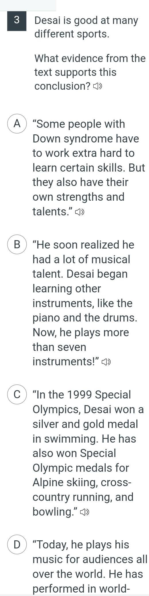 Desai is good at many
different sports.
What evidence from the
text supports this
conclusion? ◁
A“Some people with
Down syndrome have
to work extra hard to
learn certain skills. But
they also have their
own strengths and
talents." ])
B“He soon realized he
had a lot of musical
talent. Desai began
learning other
instruments, like the
piano and the drums.
Now, he plays more
than seven
instruments!” ]
C “In the 1999 Special
Olympics, Desai won a
silver and gold medal
in swimming. He has
also won Special
Olympic medals for
Alpine skiing, cross-
country running, and
bowling." ◁
D“Today, he plays his
music for audiences all
over the world. He has
performed in world-