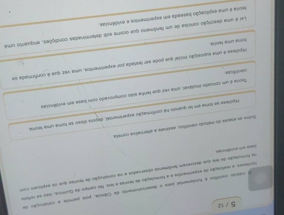 5 / 12
O método científico é fundamental para o desenvolvimento da Ciência, pois permite a construção de
hipóteses, a realização de experimentos e a formulação de teorias e leis. No campo da Química, isso se reflete
una formulação de leis que descrevem fenômenos observados e na construção de teorias que os explicam com
base em evidências.
Sobre as etapas do método científico, assinale a alternativa correta.
Hipótese se torna em lei quando há confirmação experimental, depois disso se torna uma teoria.
Teoria é um conceito imutável, uma vez que tenha sido comprovado com base em evidências
científicas.
Hipótese é uma suposição inicial que pode ser testada por experimentos, uma vez que é confirmada se
torna uma teoria.
Lei é uma descrição concisa de um fenômeno que ocorre sob determinadas condições, enquanto uma
teoria é uma explicação baseada em experimentos e evidências.