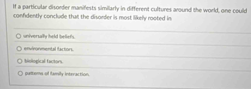 If a particular disorder manifests similarly in different cultures around the world, one could
confidently conclude that the disorder is most likely rooted in
universally held beliefs.
environmental factors.
biological factors.
patterns of family interaction.