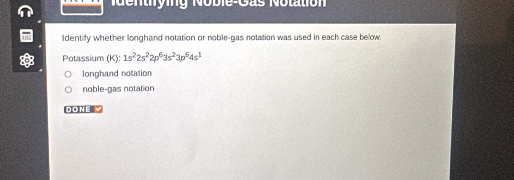 Ndentying Noble-Gas Notation
Identify whether longhand notation or noble-gas notation was used in each case below.
Potassium (K): 1s^22s^22p^63s^23p^64s^1
longhand notation
noble-gas notation
DONE