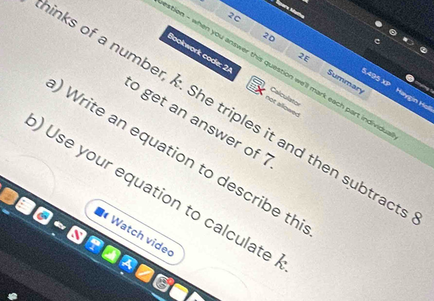 2C 
20 
2E 
tion - when you answer this question we'll mark each part individ 
Bookwork code: 2/ not allowed
5,495 4 
Summary Haygin Holl 
Calculator 
inks of a number, k. She triples it and then subtract 
to get an answer of ? 
Write an equation to describe th 
)Use your equation to calculate 
Watch vide