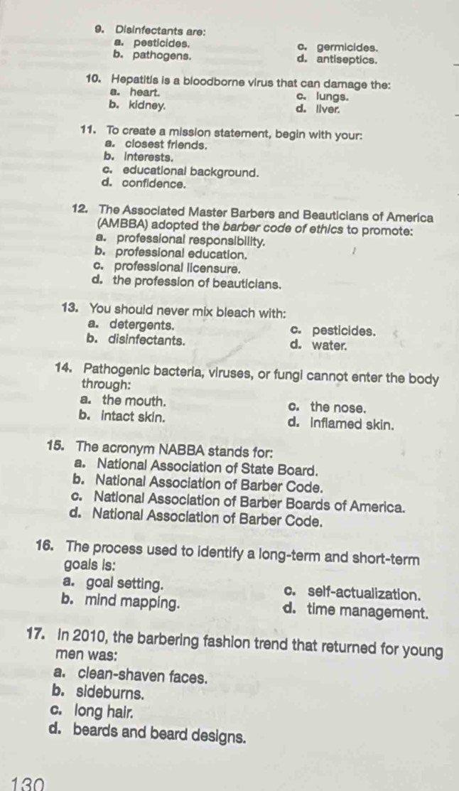 Disinfectants are:
a. pesticides. c. germicides.
b. pathogens. d. antiseptics.
10. Hepatitis is a bloodborne virus that can damage the:
a. heart. c. lungs.
b. kidney. d. liver.
11. To create a mission statement, begin with your:
a. closest friends.
b. interests.
c. educational background.
d. confidence.
12. The Associated Master Barbers and Beauticians of America
(AMBBA) adopted the barber code of ethics to promote:
a. professional responsibility.
b. professional education.
c. professional licensure.
d. the profession of beauticians.
13. You should never mix bleach with:
a. detergents. c. pesticides.
b. disinfectants. d. water.
14. Pathogenic bacteria, viruses, or fungi cannot enter the body
through:
a. the mouth. c. the nose.
b. intact skin. d. Inflamed skin.
15. The acronym NABBA stands for:
a. National Association of State Board.
b. National Association of Barber Code.
c. National Association of Barber Boards of America.
d. National Association of Barber Code.
16. The process used to identify a long-term and short-term
goals is:
a. goal setting. c. self-actualization.
b. mind mapping. d. time management.
17. In 2010, the barbering fashion trend that returned for young
men was:
a. clean-shaven faces.
b. sideburns.
c. long hair.
d. beards and beard designs.
130
