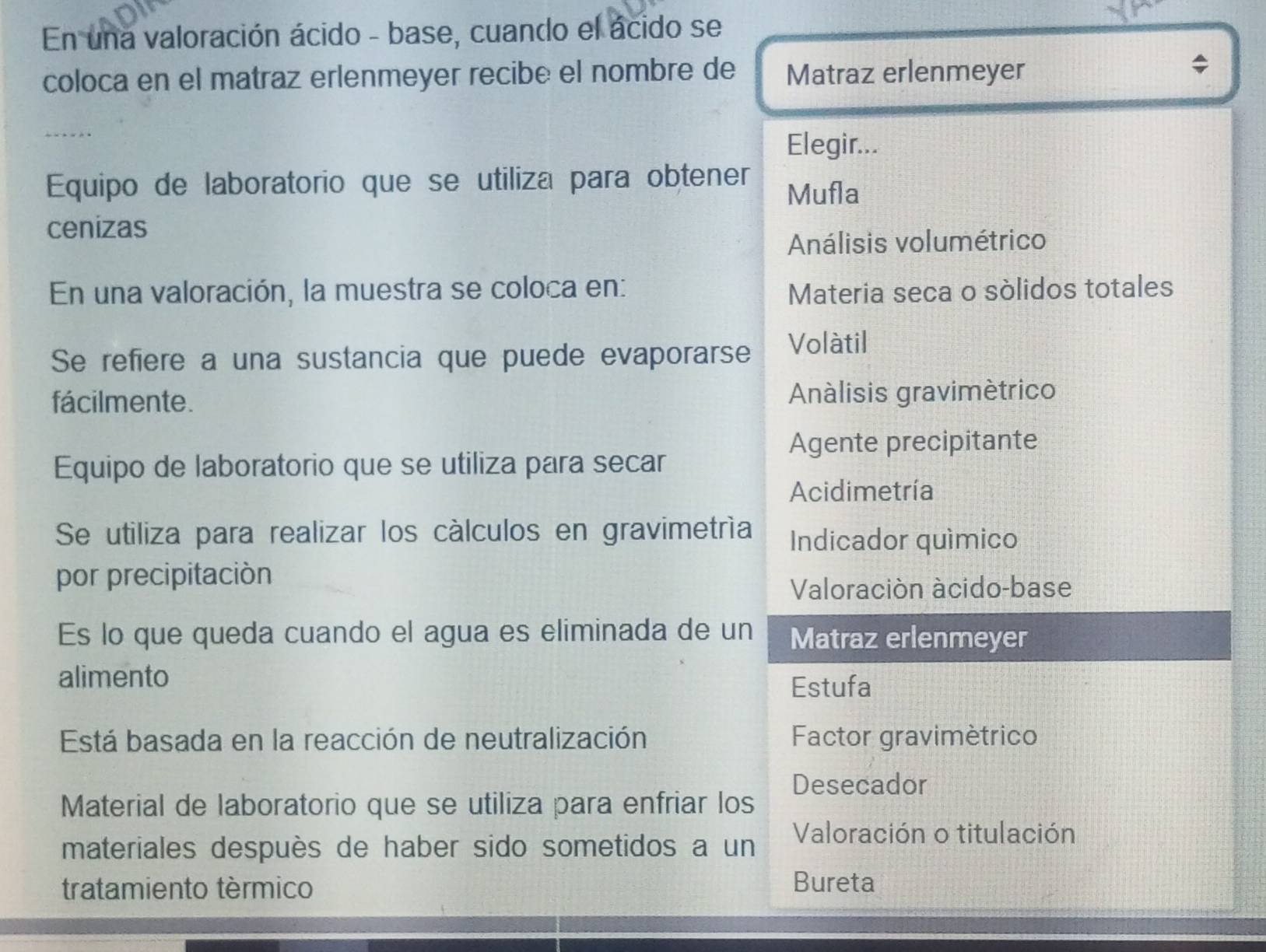 En una valoración ácido - base, cuando el ácido se
coloca en el matraz erlenmeyer recibe el nombre de Matraz erlenmeyer
Elegir...
Equipo de laboratorio que se utiliza para obtener Mufla
cenizas
Análisis volumétrico
En una valoración, la muestra se coloca en: Materia seca o sólidos totales
Se refiere a una sustancia que puede evaporarse Volàtil
fácilmente. Análisis gravimètrico
Agente precipitante
Equipo de laboratorio que se utiliza para secar
Acidimetría
Se utiliza para realizar los cálculos en gravimetría Indicador químico
por precipitación
Valoración àcido-base
Es lo que queda cuando el agua es eliminada de un Matraz erlenmeyer
alimento
Estufa
Está basada en la reacción de neutralización Factor gravimètrico
Desecador
Material de laboratorio que se utiliza para enfriar los
materiales despuès de haber sido sometidos a un Valoración o titulación
tratamiento tèrmico Bureta