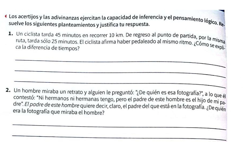 Los acertijos y las adivinanzas ejercitan la capacidad de inferencia y el pensamiento lógico. Re- 
suelve los siguientes planteamientos y justifica tu respuesta. 
1 Un ciclista tarda 45 minutos en recorrer 10 km. De regreso al punto de partida, por la misma 
ruta, tarda sólo 25 minutos. El ciclista afirma haber pedaleado al mismo ritmo. ¿Cómo se expli- 
ca la diferencia de tiempos? 
_ 
_ 
_ 
2. Un hombre miraba un retrato y alguien le preguntó: "¿De quién es esa fotografía?", a lo que él 
contestó: “Ni hermanos ni hermanas tengo, pero el padre de este hombre es el hijo de mi pa 
dre'. El padre de este hombre quiere decir, claro, el padre del que está en la fotografía. ¿De quién 
era la fotografía que miraba el hombre? 
_ 
_