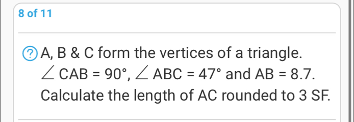 of 11
A, B & C form the vertices of a triangle.
∠ CAB=90°, ∠ ABC=47° and AB=8.7. 
Calculate the length of AC rounded to 3 SF.