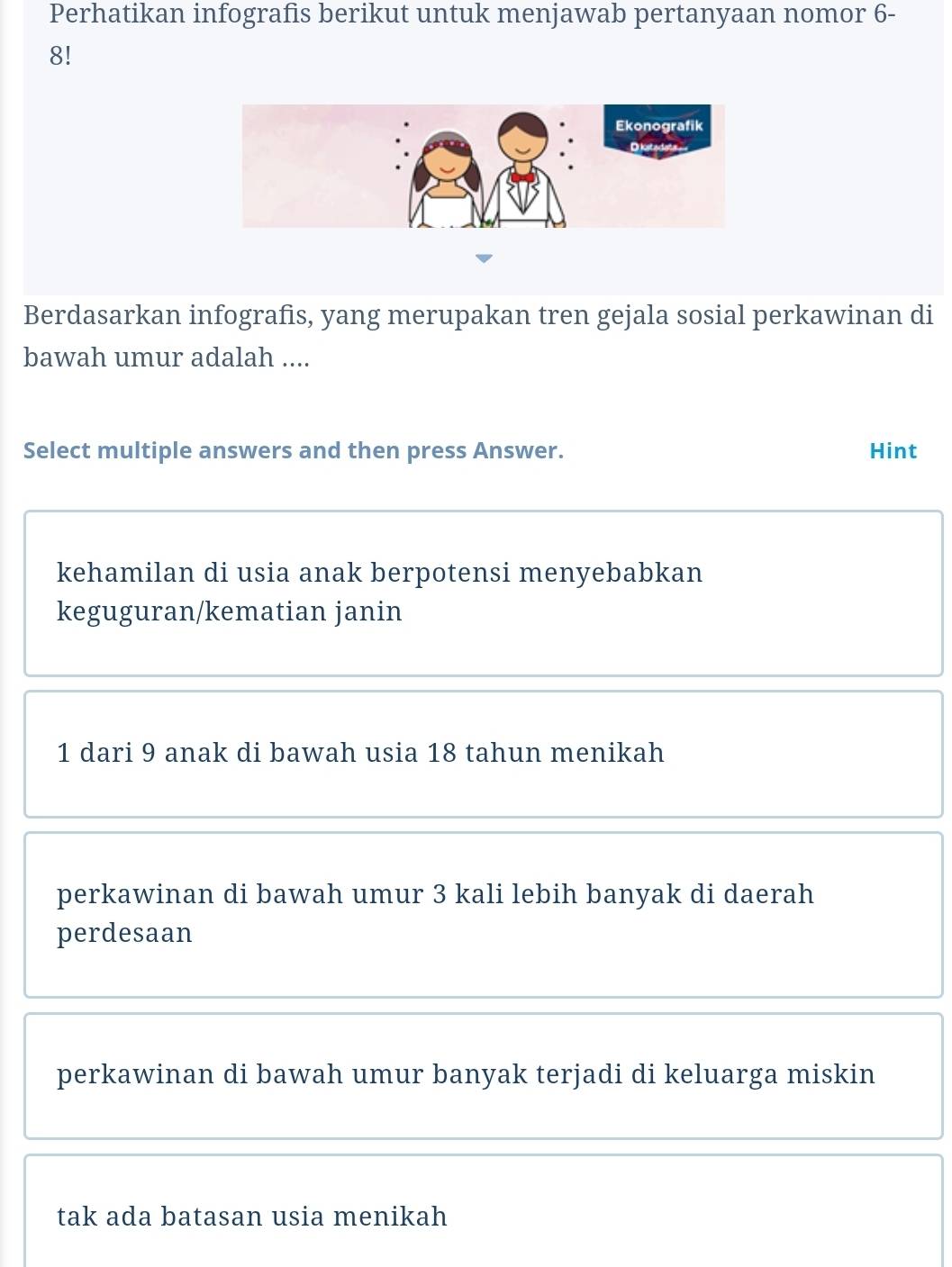 Perhatikan infografis berikut untuk menjawab pertanyaan nomor 6 -
8!
Berdasarkan infografis, yang merupakan tren gejala sosial perkawinan di
bawah umur adalah ....
Select multiple answers and then press Answer. Hint
kehamilan di usia anak berpotensi menyebabkan
keguguran/kematian janin
1 dari 9 anak di bawah usia 18 tahun menikah
perkawinan di bawah umur 3 kali lebih banyak di daerah
perdesaan
perkawinan di bawah umur banyak terjadi di keluarga miskin
tak ada batasan usia menikah