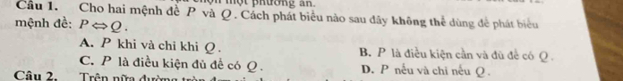 một prưong an .
Câu 1. Cho hai mệnh đề P và Q. Cách phát biểu nào sau dây không thể dùng để phát biểu
mệnh đề: PLeftrightarrow Q.
A. P khi và chi khi Q. B. P là điều kiện cần và đủ để có Q
C. P là điều kiện đủ đề có Q. D. P nếu và chi nếu Q.
Câu 2. Trên nữa đườn