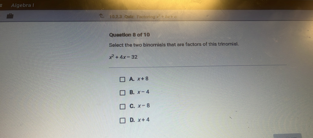 Algebra I
10.2.3 Quiz: Factoring x^2+bx+c
Question 8 of 10
Select the two binomials that are factors of this trinomial.
x^2+4x-32
A. x+8
B. x-4
C. x-8
D. x+4