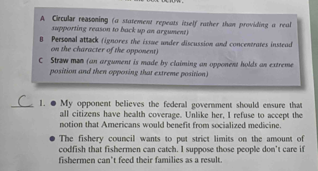 A Circular reasoning (a statement repeats itself rather than providing a real
supporting reason to back up an argument)
B Personal attack (ignores the issue under discussion and concentrates instead
on the character of the opponent)
C Straw man (an argument is made by claiming an opponent holds an extreme
position and then opposing that extreme position)
_1. ● My opponent believes the federal government should ensure that
all citizens have health coverage. Unlike her, I refuse to accept the
notion that Americans would benefit from socialized medicine.
The fishery council wants to put strict limits on the amount of
codfish that fishermen can catch. I suppose those people don’t care if
fishermen can’t feed their families as a result.