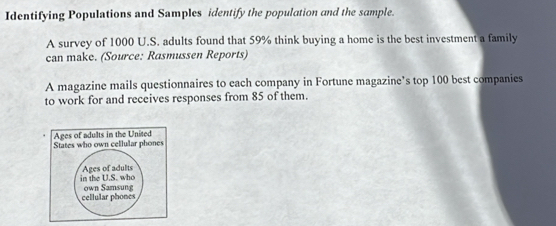 Identifying Populations and Samples identify the population and the sample. 
A survey of 1000 U.S. adults found that 59% think buying a home is the best investment a family 
can make. (Source: Rasmussen Reports) 
A magazine mails questionnaires to each company in Fortune magazine’s top 100 best companies 
to work for and receives responses from 85 of them.