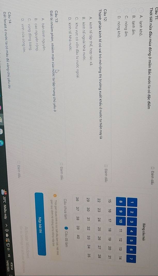 Cāu 11:
Thời tiết nửa đầu mùa đông ở miền Bắc nước ta có đặc điểm Đánh dấu
Bảng câu hỏi
A. lạnh khô.
B. lạnh ẩm.
C. nóng ẩm.
D. nóng khô,
Câu 12: Đánh dấu
Thành phần kinh tế có vai trò mở rộng thị trường xuất khẩu ở nước ta hiện nay là
A. kinh tế tập thế, hợp tác xã.
B. kinh tế ngoài Nhà nước.
C. khu vực có vốn đầu tư nước ngoài.
D. kinh tế Nhà nước.
Câu chưa làm Câu đã làm
Dành dấu
Câu 13:
Đất bị nhiêm phèn, nhiêm mặn của nước ta tập trung chú yếu ở
Thời gian được tính từ lúc bát đầu làm bài, Hết thời
A. bán bình nguyên. gian quy đình hệ thống sẽ tự động nếp bài
B. cao nguyên rộng.
C. vùng đōng bāng. Nộp bài thi
Activate Windows
D. vịnh cứa sông lớn.
Dánh dấu So to Sertings to activiste Windows
458 SA
Câu 14:
Dặt feralit ở nước ta có màu đó vàng chú yeu do
20°C Nhiều mây 14/02/2025