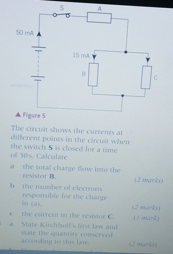 The circuit shows the currents at 
different points in the circuit when 
the switch S is closed for a time 
of 30s. Calculate 
a the total charge flow into the 
resistor B. (2 marks) 
b the number of electrons 
responsible for the charge 
in (a), (2 marks) 
c the current in the resistor C. (1 mark) 
a State Kirchhoff's first law and 
state the quantity conserved 
according to this law. (2 marks)