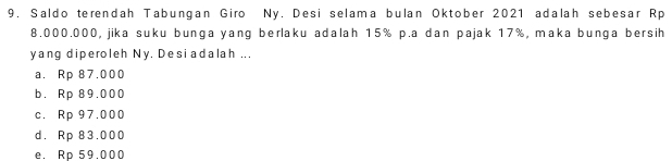 Saldo terendah Tabungan Giro Ny. Desi selama bulan Oktober 2021 adalah sebesar Rp
8.000.000, jika suku bunga yang berlaku adalah 15% p.a dan pajak 17%, maka bunga bersih
yang diperoleh Ny. Desiadalah ...
a. Rp 87.000
b. Rp 89.000
c. Rp 97.000
d. Rp 83.000
e. Rp 59.000