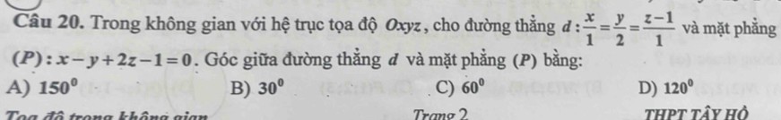 Trong không gian với hệ trục tọa độ Oxyz , cho đường thẳng d: x/1 = y/2 = (z-1)/1  và mặt phẳng
(P): x-y+2z-1=0. Góc giữa đường thẳng đ và mặt phẳng (P) bằng:
A) 150° B) 30° C) 60° D) 120°
Toa đô trong không gian Tranø 2 thPt tây hỏ